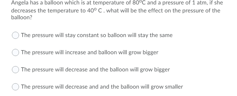 Angela has a balloon which is at temperature of 80°C and a pressure of 1 atm, if she
decreases the temperature to 40° C.what will be the effect on the pressure of the
balloon?
The pressure will stay constant so balloon will stay the same
O The pressure will increase and balloon will grow bigger
O The pressure will decrease and the balloon will grow bigger
The pressure will decrease and and the balloon will grow smaller
