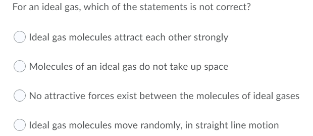 For an ideal gas, which of the statements is not correct?
Ideal gas molecules attract each other strongly
Molecules of an ideal gas do not take up space
No attractive forces exist between the molecules of ideal gases
Ideal gas molecules move randomly, in straight line motion
