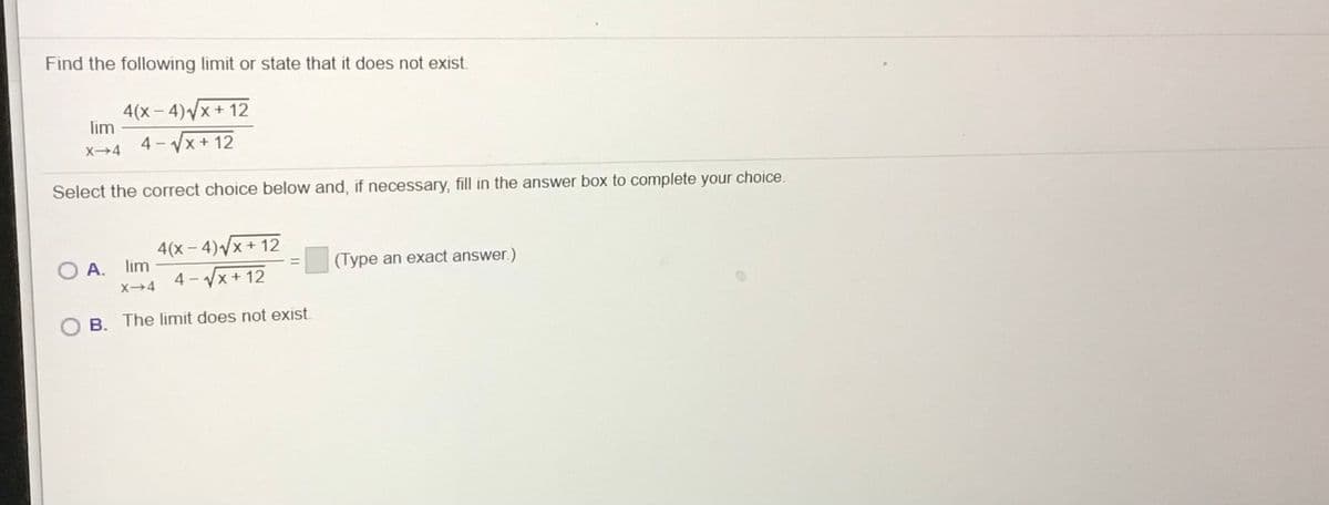 Find the following limit or state that it does not exist.
4(x – 4)Vx + 12
lim
4 - Vx+ 12
X→4
Select the correct choice below and, if necessary, fill in the answer box to complete your choice.
4(x - 4)/x+ 12
4 - Vx + 12
A. lim
(Type an exact answer.)
X4
B. The limit does not exist.
