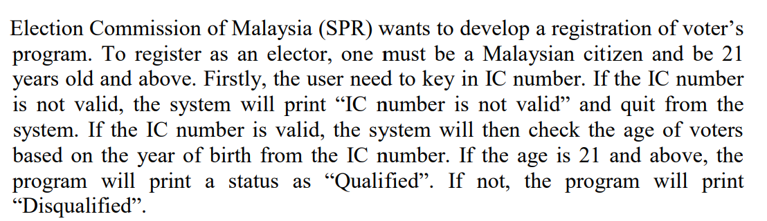 Election Commission of Malaysia (SPR) wants to develop a registration of voter's
program. To register as an elector, one must be a Malaysian citizen and be 21
years old and above. Firstly, the user need to key in IC number. If the IC number
is not valid, the system will print "IC number is not valid" and quit from the
system. If the IC number is valid, the system will then check the age of voters
based on the year of birth from the IC number. If the age is 21 and above, the
program will print a status as "Qualified". If not, the program will print
"Disqualified".
