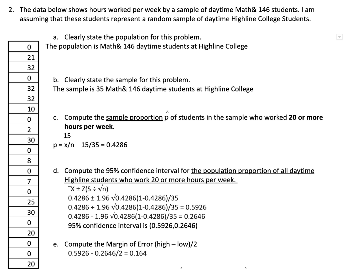 2. The data below shows hours worked per week by a sample of daytime Math& 146 students. I am
assuming that these students represent a random sample of daytime Highline College Students.
0
21
32
0
32
32
10
O
2
30
0
8
O 00
0
7
0
25
30
O
20
0
20
a. Clearly state the population for this problem.
The population is Math& 146 daytime students at Highline College
b. Clearly state the sample for this problem.
The sample is 35 Math& 146 daytime students at Highline College
c. Compute the sample proportion p of students in the sample who worked 20 or more
hours per week.
15
p=x/n 15/35 = 0.4286
d. Compute the 95% confidence interval for the population proportion of all daytime
Highline students who work 20 or more hours per week.
X± Z(S÷√n)
0.4286 ± 1.96 √0.4286(1-0.4286)/35
0.4286 +1.96 √0.4286(1-0.4286)/35 = 0.5926
0.4286 - 1.96 √0.4286(1-0.4286)/35 = 0.2646
95% confidence interval is (0.5926,0.2646)
e. Compute the Margin of Error (high-low)/2
0.5926 -0.2646/2 = 0.164