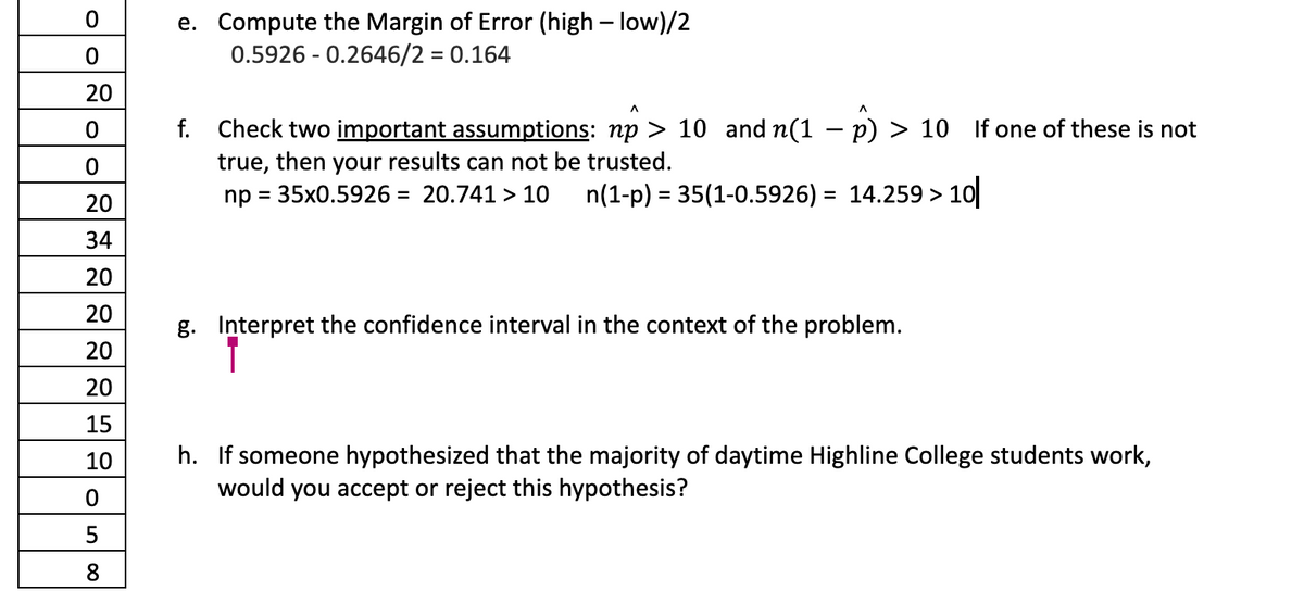 O
0
20
0
0
20
34
20
20
20
20
15
10
0
5
8
e. Compute the Margin of Error (high-low)/2
0.5926 -0.2646/2 = 0.164
f. Check two important assumptions: np > 10 and n(1 − p) > 10 If one of these is not
true, then your results can not be trusted.
np = 35x0.5926= 20.741 > 10 n(1-p) = 35(1-0.5926) = 14.259 > 10
g. Interpret the confidence interval in the context of the problem.
h. If someone hypothesized that the majority of daytime Highline College students work,
would you accept or reject this hypothesis?