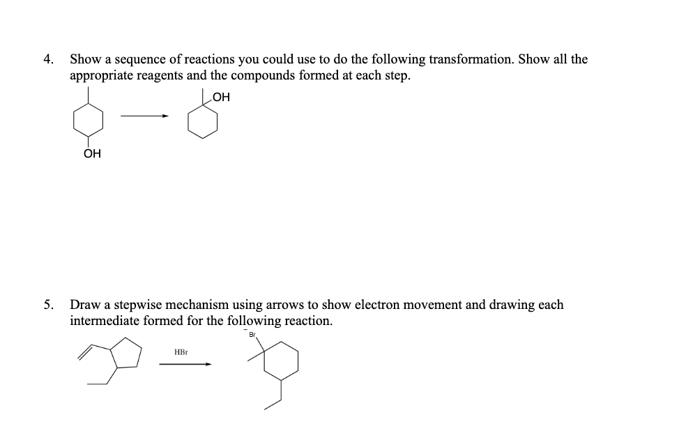 Show a sequence of reactions you could use to do the following transformation. Show all the
appropriate reagents and the compounds formed at each step.
4.
HO
ОН
5.
Draw a stepwise mechanism using arrows to show electron movement and drawing each
intermediate formed for the following reaction.
HBr
