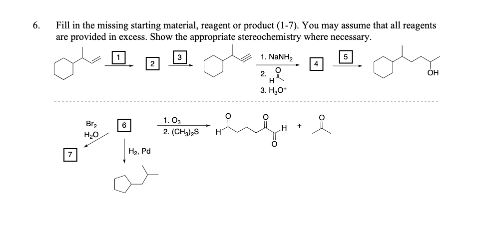 6.
Fill in the missing starting material, reagent or product (1-7). You may assume that all reagents
are provided in excess. Show the appropriate stereochemistry where necessary.
3
1. NaNH2
5
4
2.
ОН
3. Н,О
1. O3
Br2
H20
2. (CH3)2S
H
H2, Pd
O=
