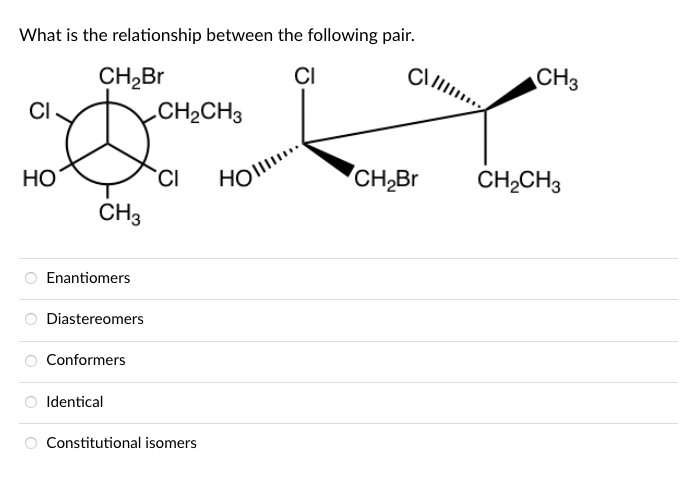 What is the relationship between the following pair.
CH,Br
CI
CH3
CI
CH2CH3
Но
HOl..
CH,Br
CH2CH3
CH3
Enantiomers
Diastereomers
Conformers
O Identical
O Constitutional isomers
