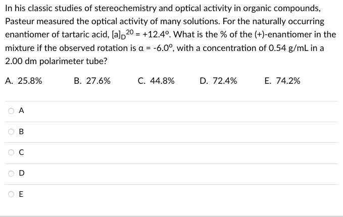 In his classic studies of stereochemistry and optical activity in organic compounds,
Pasteur measured the optical activity of many solutions. For the naturally occurring
enantiomer of tartaric acid, [a]p20 = +12.4°. What is the % of the (+)-enantiomer in the
mixture if the observed rotation is a = -6.0°, with a concentration of 0.54 g/mL in a
2.00 dm polarimeter tube?
A. 25.8%
В. 27.6%
C. 44.8%
D. 72.4%
E. 74.2%
А
C
O E
B.

