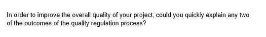 In order to improve the overall quality of your project, could you quickly explain any two
of the outcomes of the quality regulation process?