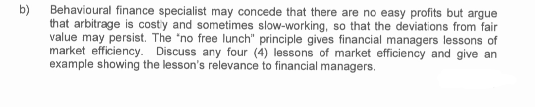 Behavioural finance specialist may concede that there are no easy profits but argue
b)
that arbitrage is costly and sometimes slow-working, so that the deviations from fair
value may persist. The "no free lunch" principle gives financial managers lessons of
market efficiency. Discuss any four (4) lessons of market efficiency and give an
example showing the lesson's relevance to financial managers.
