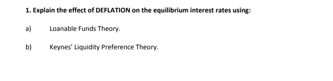 1. Explain the effect of DEFLATION on the equilibrium interest rates using:
а)
Loanable Funds Theory.
b)
Keynes' Liquidity Preference Theory.
