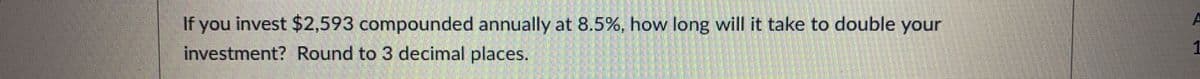 If you invest $2,593 compounded annually at 8.5%, how long will it take to double your
investment? Round to 3 decimal places.
1
