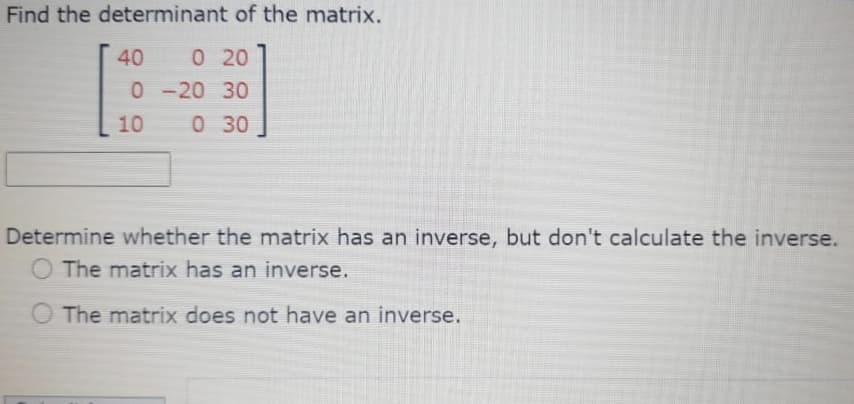 Find the determinant of the matrix.
40
0 20
0-20 30
10
0 30
Determine whether the matrix has an inverse, but don't calculate the inverse.
O The matrix has an inverse.
O The matrix does not have an inverse.
