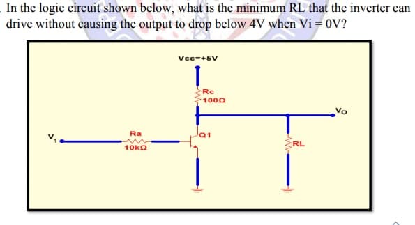 In the logic circuit shown below, what is the minimum RL that the inverter can
drive without causing the output to drop below 4V when Vi = 0V?
Vcc=+5V
Rc
1000
Vo
Ra
RL
10ka
