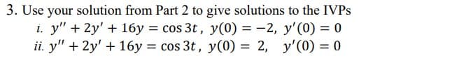 3. Use your solution from Part 2 to give solutions to the IVPS
i. y" + 2y' + 16y = cos 3t, y(0) = -2, y'(0) = 0
ii. y" + 2y' + 16y = cos 3t, y(0) = 2, y'(0) = 0
%3D
