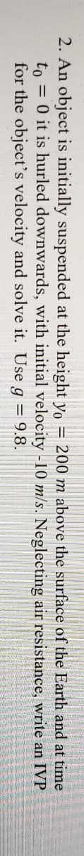 2. An object is initially suspended at the height yo = 200 m above the surface of the Earth and at time
to = 0 it is hurled downwards, with initial velocity -10 m/s. Neglecting air resistance, write an IVP
for the object's velocity and solve it. Use g = 9.8.
