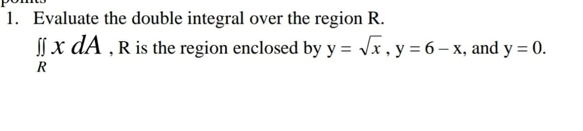 1. Evaluate the double integral over the region R.
| x dA , R is the region enclosed by y = V
x , y = 6 – x, and y = 0.
R
