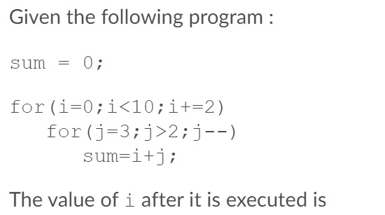Given the following program :
sum = 0;
for (i=0;i<10;i+=2)
for(j=3;j>2;j--)
sum=i+j;
The value of i after it is executed is
