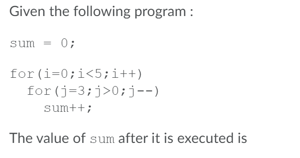Given the following program :
sum = 0;
for (i=0;i<5;i++)
for (j=3;j>0;j--)
sum++;
The value of sum after it is executed is
