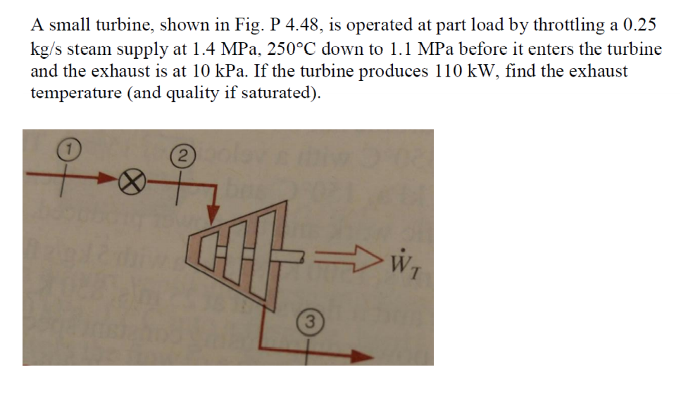 A small turbine, shown in Fig. P 4.48, is operated at part load by throttling a 0.25
kg/s steam supply at 1.4 MPa, 250°C down to 1.1 MPa before it enters the turbine
and the exhaust is at 10 kPa. If the turbine produces 110 kW, find the exhaust
temperature (and quality if saturated).
우~8
