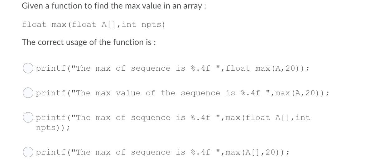 Given a function to find the max value in an array:
float max (float A[],int npts)
The correct usage of the function is :
O printf ("The max of sequence is %.4f ",float max (A,20));
O printf("The max value of the sequence is %.4f
",max(A,20));
printf("The max of sequence is %.4f
max (float A[],int
npts));
O printf("The max of sequence is %.4f "
max (A[],20));
