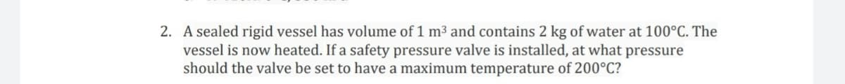 2. A sealed rigid vessel has volume of 1 m³ and contains 2 kg of water at 100°C. The
vessel is now heated. If a safety pressure valve is installed, at what pressure
should the valve be set to have a maximum temperature of 200°C?
