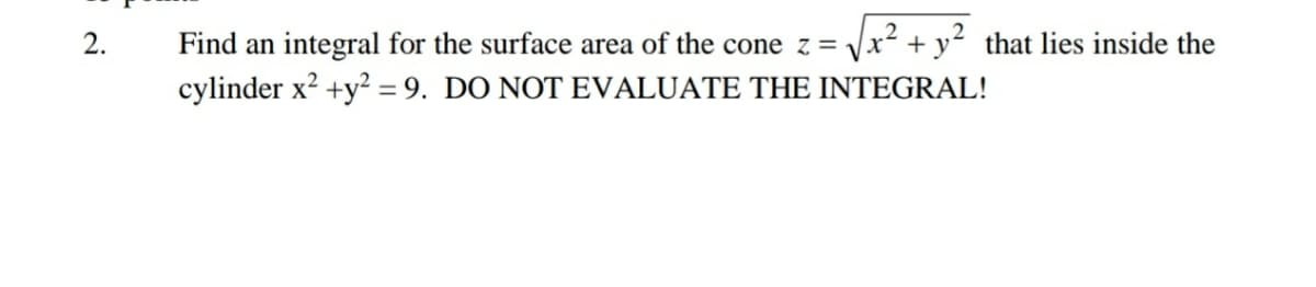 Find an integral for the surface area of the cone z = Vx² + y² that lies inside the
cylinder x? +y? = 9. DO NOT EVALUATE THE INTEGRAL!
2.
