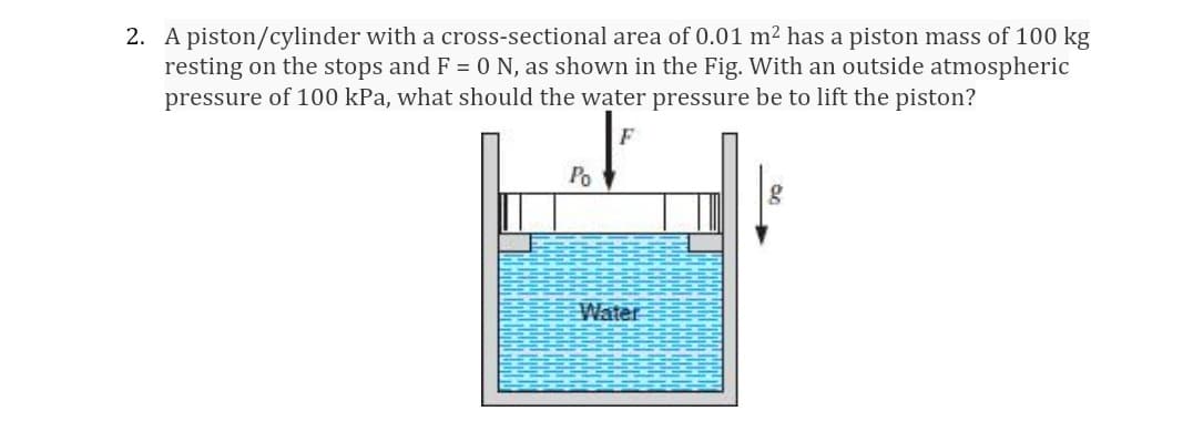 2. A piston/cylinder with a cross-sectional area of 0.01 m2 has a piston mass of 100 kg
resting on the stops and F = 0 N, as shown in the Fig. With an outside atmospheric
pressure of 100 kPa, what should the water pressure be to lift the piston?
Po
Water
