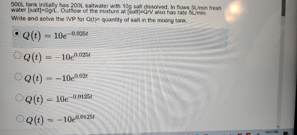 500L tank initially has 20OL saltwater with 10g salt dissolved. In flows 5L/min fresh
water [salt]=0g/L. Outflow of the mixture at [salt]=Q/V also has rate 5L/min.
Write and solve the IVP for Q(t)= quantity of salt in the mixing tank.
Q (t) = 10e 0.0251
10e0
0.025t
0.02t
Q(t) = -10e°
%3D
OQ (t) – 10e 0.01254
OQ(t) = -10e0.01254
10:51 PM
