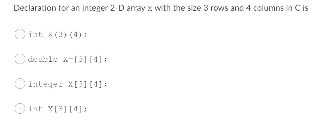 Declaration for an integer 2-D array X with the size 3 rows and 4 columns in C is
int X(3) (4);
double X=[3] [4];
integer X[3] [4];
int X[3] [4];
