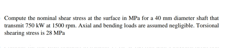 Compute the nominal shear stress at the surface in MPa for a 40 mm diameter shaft that
transmit 750 kW at 1500 rpm. Axial and bending loads are assumed negligible. Torsional
shearing stress is 28 MPa
