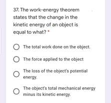 37. The work-energy theorem
states that the change in the
kinetic energy of an object is
equal to what?
O The total work done on the object.
The force applied to the object
The loss of the object's potential
energy.
The object's total mechanical energy
minus its kinetic energy.
O O
