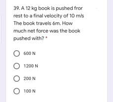 39. A 12 kg book is pushed fror
rest to a final velocity of 10 m/s
The book travels óm. How
much net force was the book
pushed with?
O 600 N
O 1200 N
200 N
O 100 N
O O
