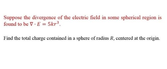 Suppose the divergence of the electric field in some spherical region is
found to be V E = 5kr³.
Find the total charge contained in a sphere of radius R, centered at the origin.
