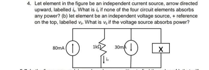 4. Let element in the figure be an independent current source, arrow directed
upward, labelled i. What is i, if none of the four circuit elements absorbs
any power? (b) let element be an independent voltage source, + reference
on the top, labelled Vs. What is v, if the voltage source absorbs power?
1kO
30ma |
80mA
