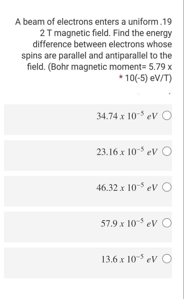 A beam of electrons enters a uniform.19
2 T magnetic field. Find the energy
difference between electrons whose
spins are parallel and antiparallel to the
field. (Bohr magnetic moment= 5.79 x
* 10(-5) eV/T)
34.74 x 10-5 eV O
23.16 x 10-5 eV O
46.32 x 10- eV O
57.9 x 10-³ eV O
13.6 x 10-3 eV O
