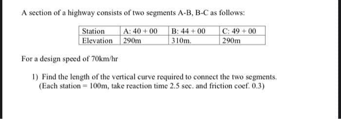 A section of a highway consists of two segments A-B, B-C as follows:
A: 40 + 00
B: 44 + 00
C: 49+00
Station
Elevation 290m
310m.
290m
For a design speed of 70km/hr
1) Find the length of the vertical curve required to connect the two segments.
(Each station = 100m, take reaction time 2.5 sec. and friction coef. 0.3)
