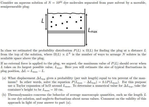 Consider an aqueous solution of N = 1022 dye molecules separated from pure solvent by a movable,
semipermeable plug:
Lmax
In class we estimated the probability distribution P(L) x 2(L) for finding the plug at a distance L
from the top of the solution, where 2(L) x LN is the number of ways to arrange N solutes in the
available space above the plug.
If no external force is applied to the plug, we argued, the maximum value of P(L) should occur when
L takes on its largest possible value, Lmax: Here you will estimate the size of typical fluctuations in
plug position, AL = Lmax - L.
(a) What displacement ALtyp gives a probability (per unit length) equal to ten percent of the max-
imum? In other words, solve the equation P(Lmax – ALtyp) = 0.1P(Lmax). For this purpose
use a Taylor expansion of In? around Lmax. To determine a numerical value for ALtyp, take the
container's height to be Lmax = 10 cm.
(b) Thermodynamics concerns the behavior of average macroscopic quantities, such as the length L
in our dye solution, and neglects fluctuations about mean values. Comment on the validity of this
approach in light of your answer to part (a).
