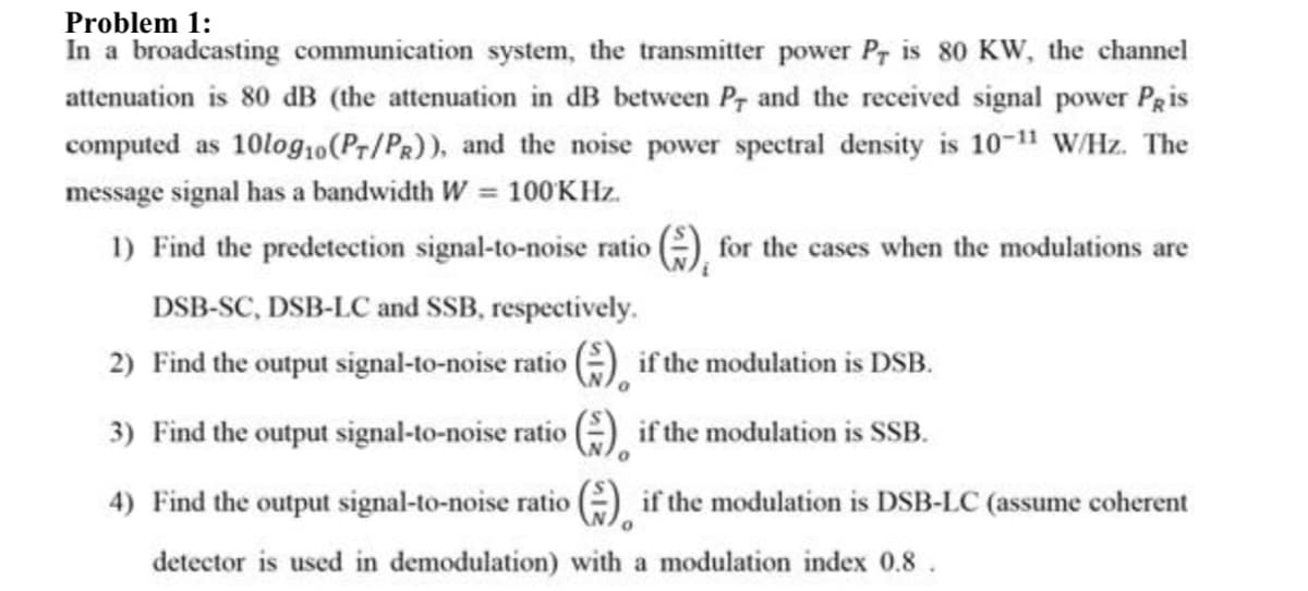 Problem 1:
In a broadcasting communication system, the transmitter power Pr is 80 KW, the channel
attenuation is 80 dB (the attenuation in dB between Pr and the received signal power PRis
computed as 10log10(Pr/Pr)), and the noise power spectral density is 10-11 W/Hz. The
message signal has a bandwidth W = 100KHZ.
%3D
1) Find the predetection signal-to-noise ratio (), for the cases when the modulations are
DSB-SC, DSB-LC and SSB, respectively.
2) Find the output signal-to-noise ratio ) if the modulation is DSB.
3) Find the output signal-to-noise ratio
G) if the modulation is SSB.
4) Find the output signal-to-noise ratio ) if the modulation is DSB-LC (assume coherent
detector is used in demodulation) with a modulation index 0.8.

