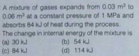 A mixture of gases expands from 0.03 m to
0.06 m at a constant pressure of 1 MPa and
absorbs 84 kJ of heat during the process.
The change in internal energy of the mixture is
(a) 30 kJ
(c) 84 kJ
(b) 54 kJ
(d) 114 kJ
