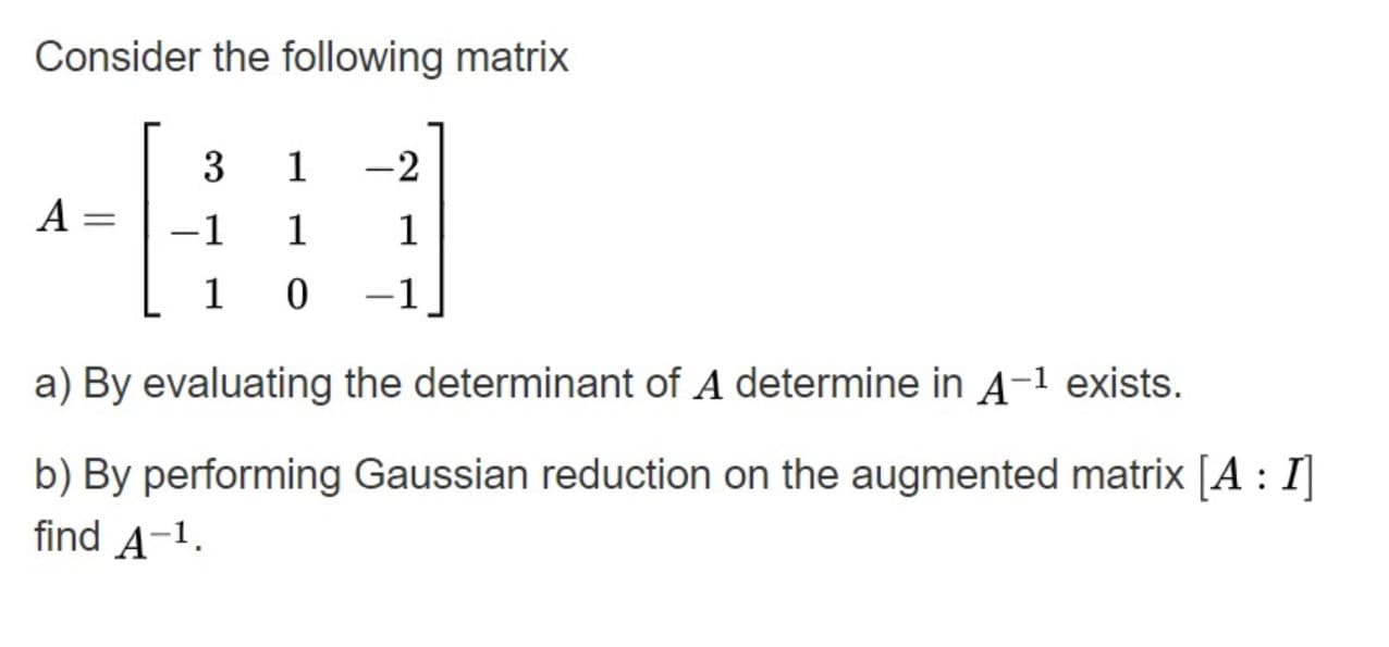 Consider the following matrix
3
1
-2
A =
%3D
-1
1
1
1 0
-1
a) By evaluating the determinant of A determine in A-1 exists.
b) By performing Gaussian reduction on the augmented matrix [A : I]
find A-1.
