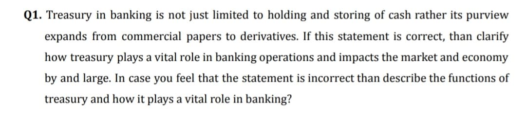 Q1. Treasury in banking is not just limited to holding and storing of cash rather its purview
expands from commercial papers to derivatives. If this statement is correct, than clarify
how treasury plays a vital role in banking operations and impacts the market and economy
by and large. In case you feel that the statement is incorrect than describe the functions of
treasury and how it plays a vital role in banking?