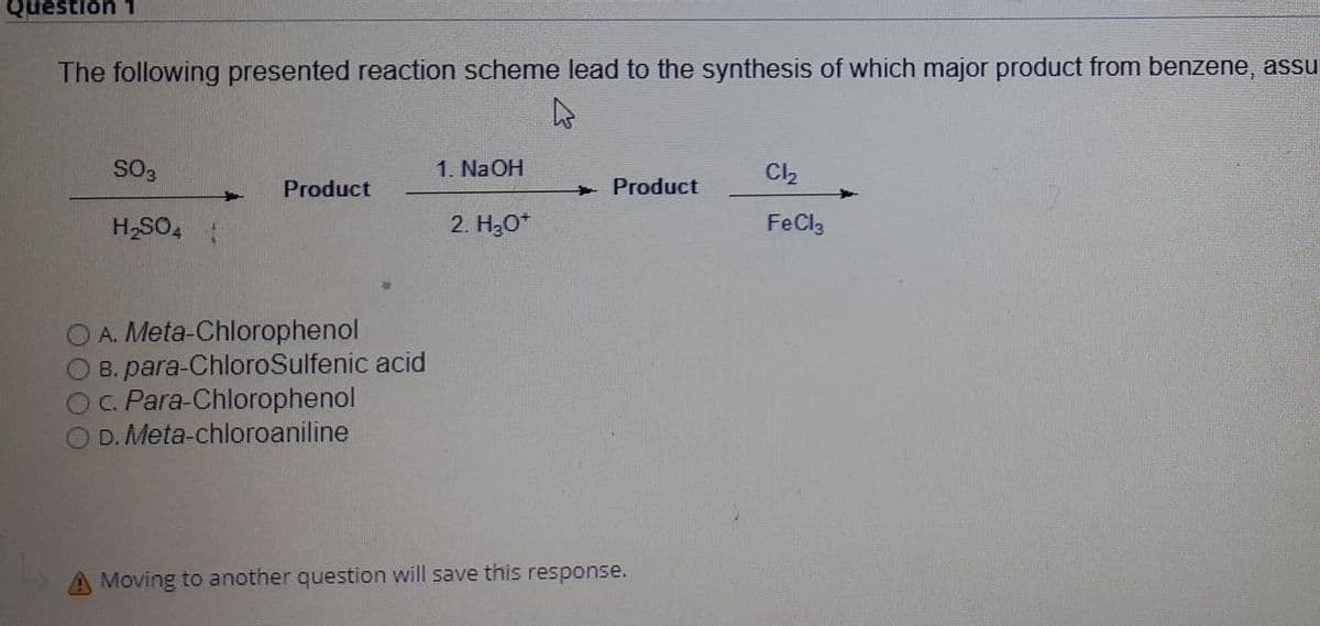 Question 1
The following presented reaction scheme lead to the synthesis of which major product from benzene, assu
SO3
1. NaOH
Cl,
Product
+ Product
H,SO4 :
2. Hо"
FeCl3
OA. Meta-Chlorophenol
O B. para-ChloroSulfenic acid
OC. Para-Chlorophenol
D. Meta-chloroaniline
Moving to another question will save this response.
