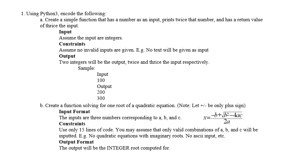 1. Using Python3, encode the following:
a. Create a simple function that has a number as an input, prints twice that number, and has a return value
of thrice the input.
Input
Assume the input are integers.
Constraints
Assume no invalid inputs are given. E.g. No text will be given as input
Output
Two integers will be the output, twice and thrice the input respectively.
Sample:
Input
100
Output
200
300
b. Create a function solving for one root of a quadratic equation. (Note: Let +/- be only plus sign)
Input Format
The inputs are three numbers corresponding to a, b, and c.
-b+\b2–4ac
2a
Constraints
Use only 15 lines of code. You may assume that only valid combinations of a, b, and c will be
inputted. E.g. No quadratic equations with imaginary roots. No ascii input, etc.
Output Format
The output will be the INTEGER root computed for.
