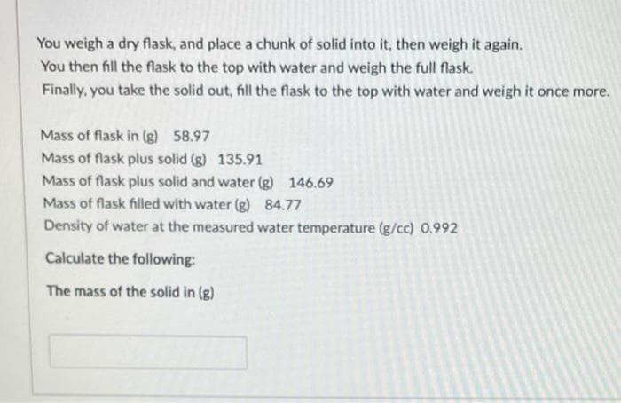 You weigh a dry flask, and place a chunk of solid into it, then weigh it again.
You then fill the flask to the top with water and weigh the full flask.
Finally, you take the solid out, fill the flask to the top with water and weigh it once more.
Mass of flask in (g) 58.97
Mass of flask plus solid (g) 135.91
Mass of flask plus solid and water (g) 146.69
Mass of flask filled with water (g) 84.77
Density of water at the measured water temperature (g/cc) 0.992
Calculate the following:
The mass of the solid in (g)
