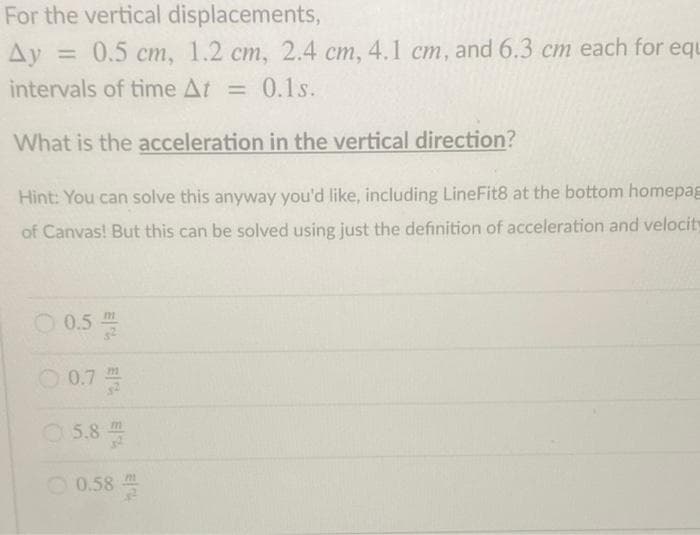 For the vertical displacements,
Ду 3D 0.5 ст, 1.2 ст, 2.4 ст,
Ay =
4.1 cm, and 6.3 cm each for equ
cm,
intervals of time At = 0.1s.
What is the acceleration in the vertical direction?
Hint: You can solve this anyway you'd like, including LineFit8 at the bottom homepag
of Canvas! But this can be solved using just the definition of acceleration and velocity
O 0.5
O 0.7
5.8
O 0.58
