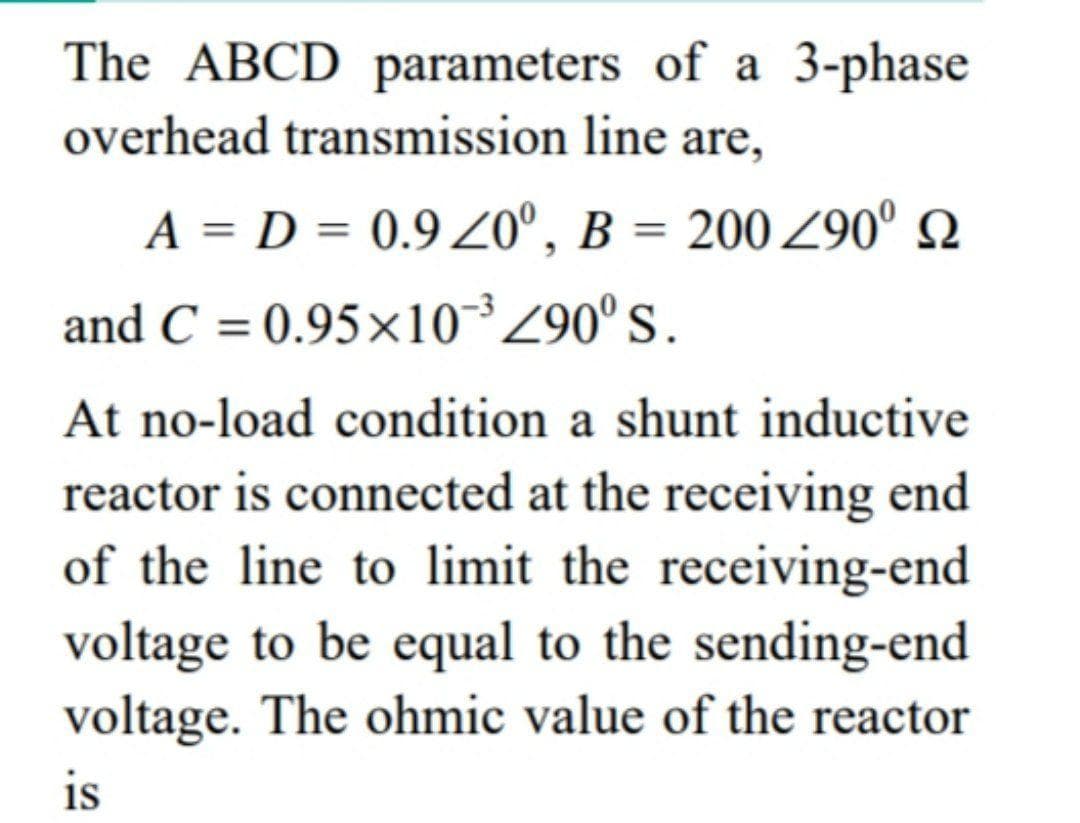 The ABCD parameters of a 3-phase
overhead transmission line are,
A = D = 0.9 Z0°, B = 200 Z90° Q
%3D
and C = 0.95×10³290° s.
At no-load condition a shunt inductive
reactor is connected at the receiving end
of the line to limit the receiving-end
voltage to be equal to the sending-end
voltage. The ohmic value of the reactor
is
