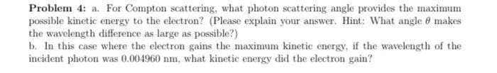 Problem 4: a. For Compton scattering, what photon scattering angle provides the maximum
possible kinetic energy to the electron? (Please explain your answer. Hint: What angle 6 makes
the wavelength difference as large as possible?)
b. In this case where the electron gains the maximum kinetic energy, if the wavelength of the
incident photon was 0.004960 nm, what kinetic energy did the electron gain?
