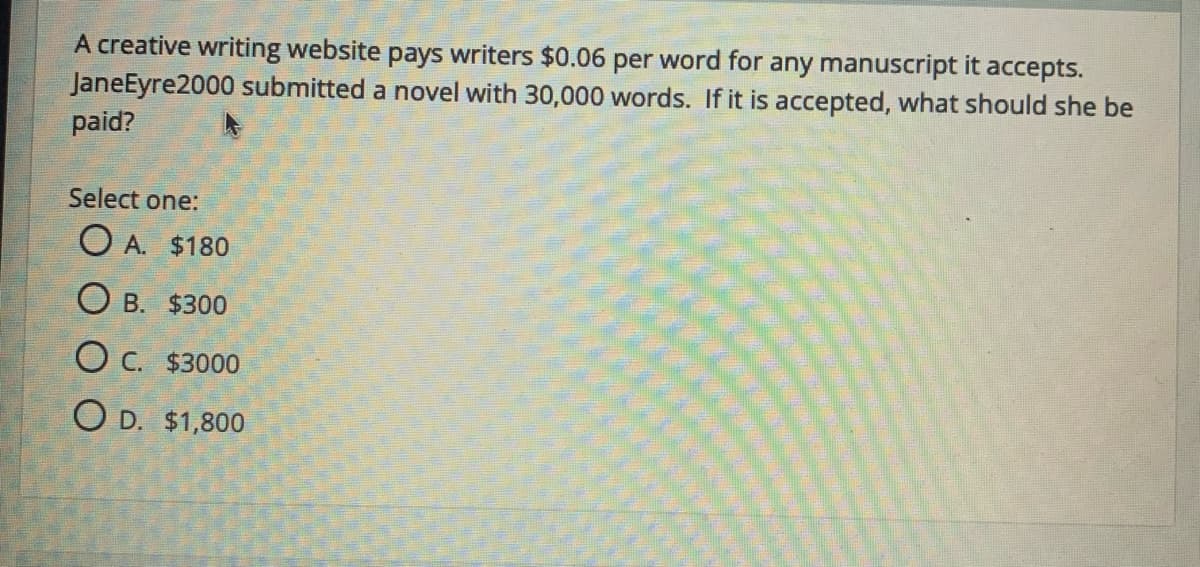 A creative writing website pays writers $0.06 per word for any manuscript it accepts.
JaneEyre2000 submitted a novel with 30,000 words. If it is accepted, what should she be
paid?
Select one:
O A. $180
O B. $300
O C. $3000
O D. $1,800
