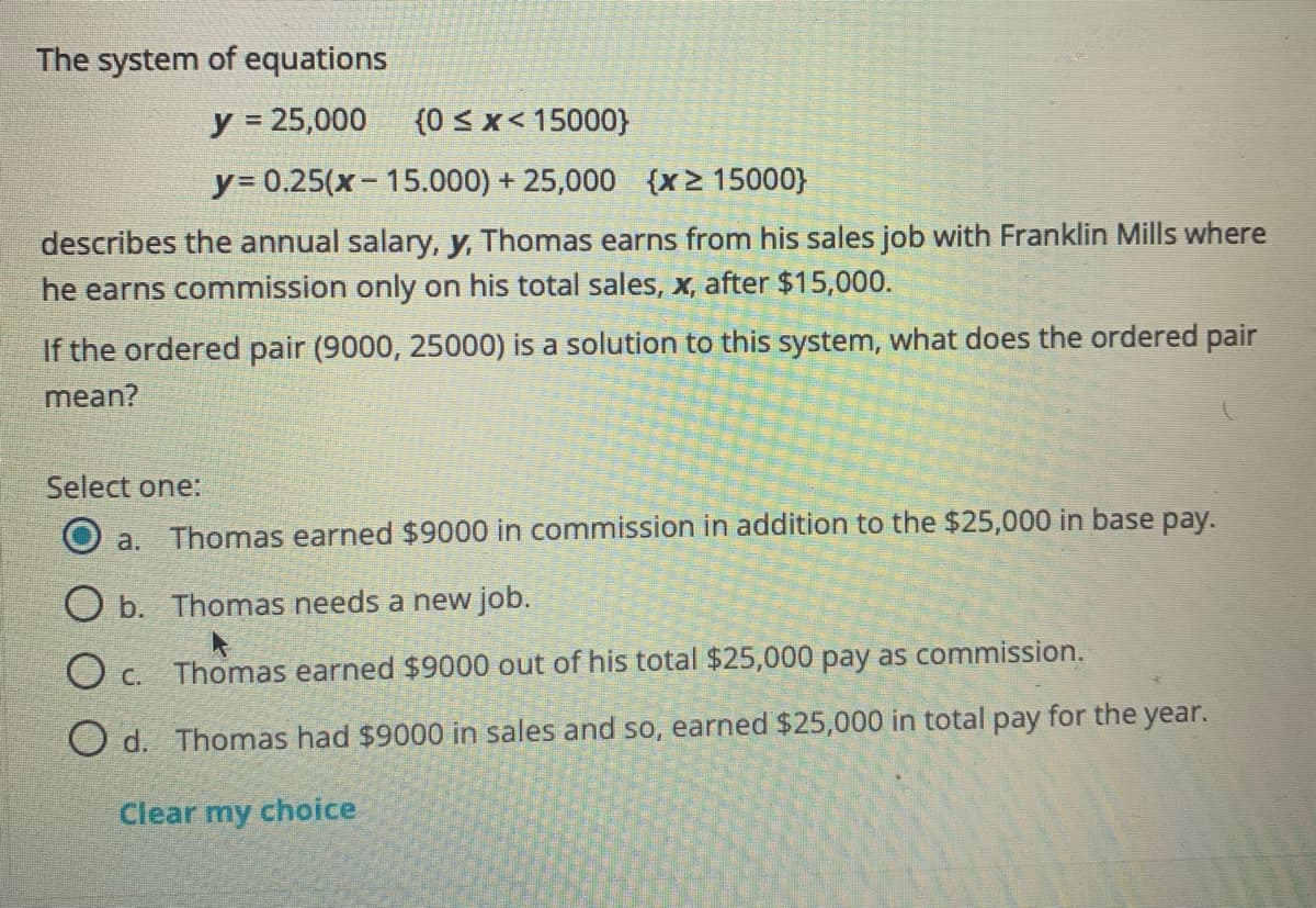 The system of equations
y = 25,000
(0 < x< 15000}
y= 0.25(x-15.000) + 25,000 {x> 15000}
describes the annual salary, y, Thomas earns from his sales job with Franklin Mills where
he earns commission only on his total sales, x, after $15,000.
If the ordered pair (9000, 25000) is a solution to this system, what does the ordered pair
mean?
Select one:
O a. Thomas earned $9000 in commission in addition to the $25,000 in base pay.
O b. Thomas needs a new job.
O c. Thomas earned $9000 out of his total $25,000 pay as commission.
O d. Thomas had $9000 in sales and so, earned $25,000 in total pay for the year.
Clear my choice
