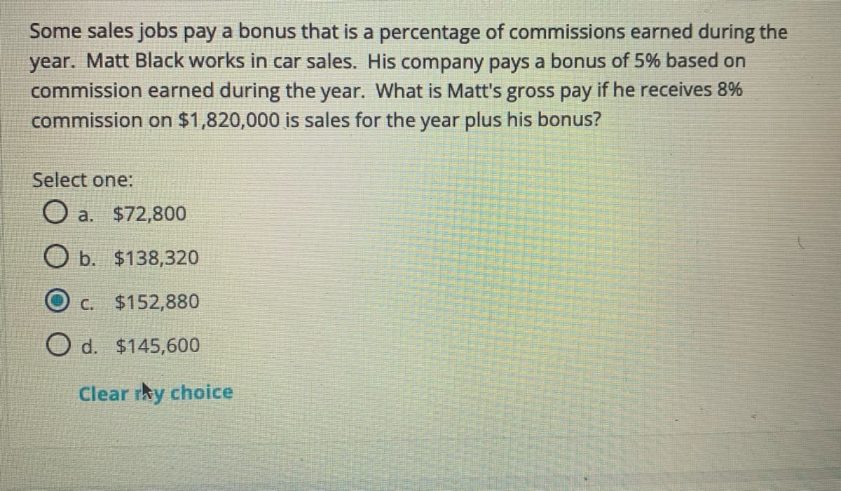 Some sales jobs pay a bonus that is a percentage of commissions earned during the
year. Matt Black works in car sales. His company pays a bonus of 5% based on
commission earned during the year. What is Matt's gross pay if he receives 8%
commission on $1,820,000 is sales for the year plus his bonus?
Select one:
O a. $72,800
O b. $138,320
C. $152,880
O d. $145,600
Clear rky choice
