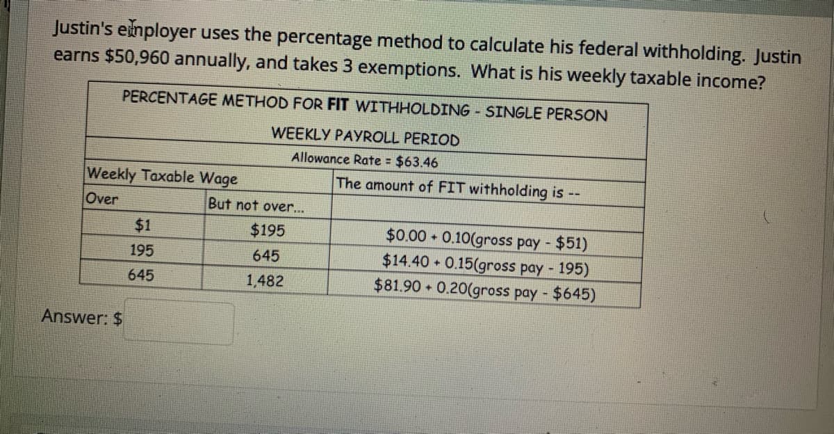 Justin's eimployer uses the percentage method to calculate his federal withholding. Justin
earns $50,960 annually, and takes 3 exemptions. What is his weekly taxable income?
PERCENTAGE METHOD FOR FIT WITHHOLDING SINGLE PERSON
WEEKLY PAYROLL PERIOD
Allowance Rate = $63.46
Weekly Taxable Wage
The amount of FIT withholding is
Over
But not over...
$0.00 0.10(gross pay - $51)
$14.40 0.15(gross pay - 195)
$81.90 0.20(gross pay - $645)
$1
$195
195
645
645
1,482
Answer: $
